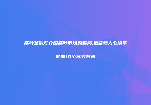 茶叶鉴别灯介绍茶叶市场的骗局,运营新人必须掌握的10个高效方法