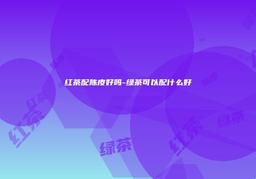 红茶配陈皮好吗-绿茶可以配什么好
