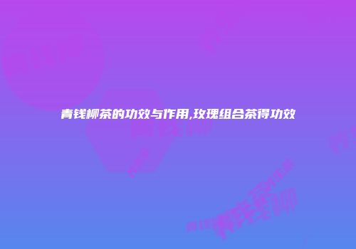 青钱柳茶的功效与作用,玫瑰组合茶得功效