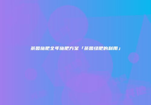 茶园施肥全年施肥方案「茶园绿肥的利用」