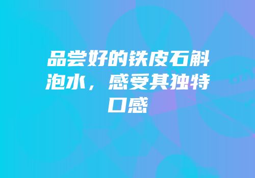 品尝好的铁皮石斛泡水，感受其独特口感