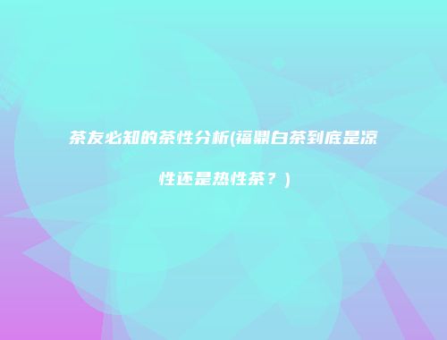 茶友必知的茶性分析(福鼎白茶到底是凉性还是热性茶？)