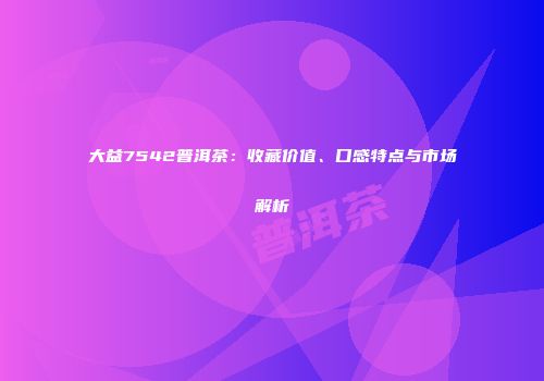 大益7542普洱茶：收藏价值、口感特点与市场解析