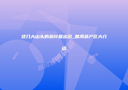 这几大山头的茶叶最出名_普洱茶产区大介绍