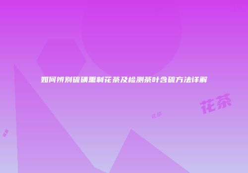 如何辨别硫磺熏制花茶及检测茶叶含硫方法详解