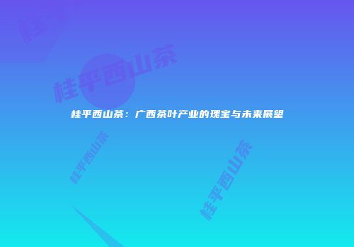 桂平西山茶：广西茶叶产业的瑰宝与未来展望