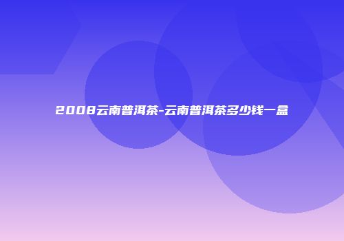 2008云南普洱茶-云南普洱茶多少钱一盒