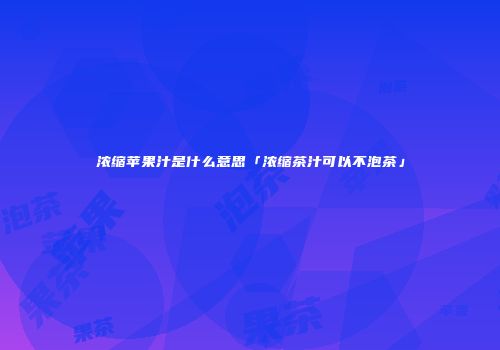 浓缩苹果汁是什么意思「浓缩茶汁可以不泡茶」