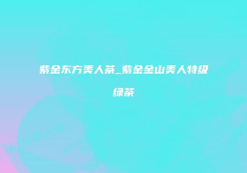 紫金东方美人茶_紫金金山美人特级绿茶