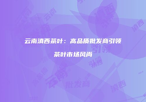 云南滇西茶叶：高品质批发商引领茶叶市场风尚