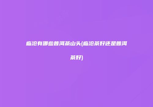 临沧有哪些普洱茶山头(临沧茶好还是普洱茶好)