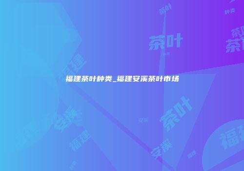 福建茶叶种类_福建安溪茶叶市场