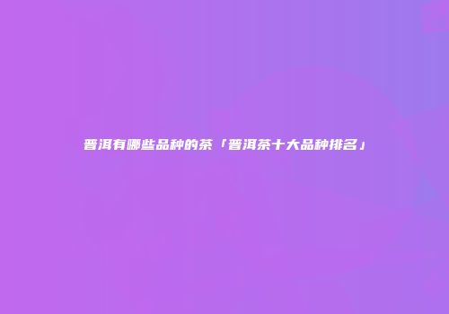 普洱有哪些品种的茶「普洱茶十大品种排名」