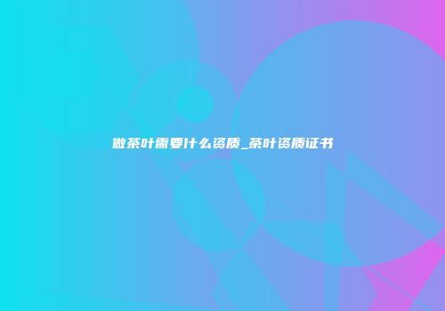 做茶叶需要什么资质_茶叶资质证书