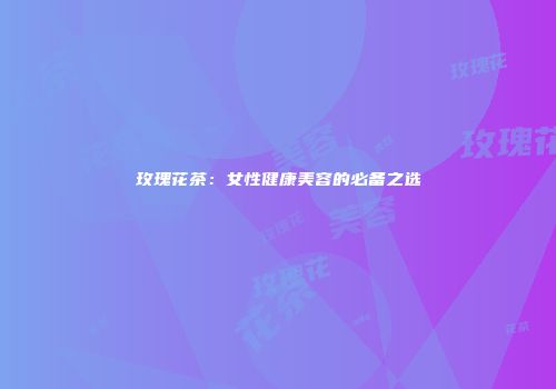 玫瑰花茶：女性健康美容的必备之选