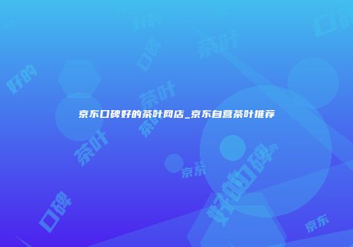 京东口碑好的茶叶网店_京东自营茶叶推荐
