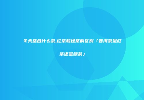 冬天适合什么茶,红茶和绿茶的区别「普洱茶是红茶还是绿茶」