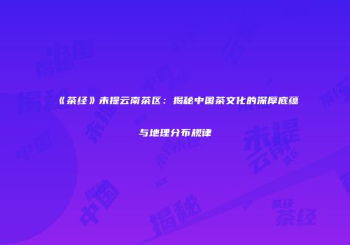 《茶经》未提云南茶区：揭秘中国茶文化的深厚底蕴与地理分布规律