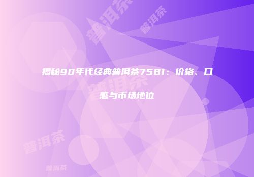 揭秘90年代经典普洱茶7581：价格、口感与市场地位