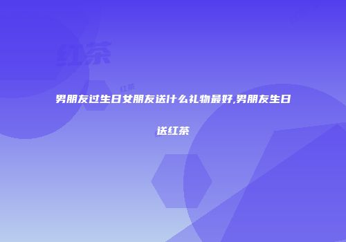 男朋友过生日女朋友送什么礼物最好,男朋友生日送红茶