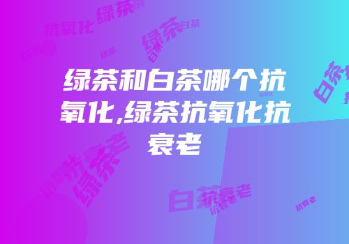 绿茶和白茶哪个抗氧化,绿茶抗氧化抗衰老