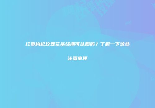 红枣枸杞玫瑰花茶经期可以喝吗？了解一下这些注意事项