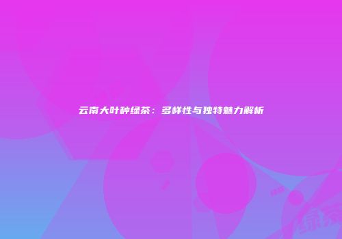 云南大叶种绿茶：多样性与独特魅力解析
