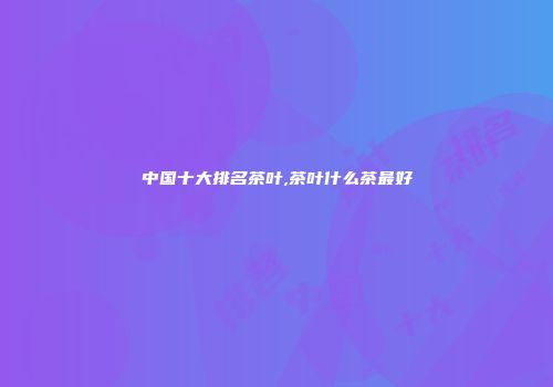 中国十大排名茶叶,茶叶什么茶最好