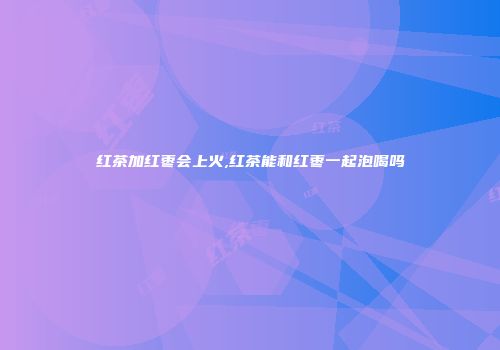 红茶加红枣会上火,红茶能和红枣一起泡喝吗