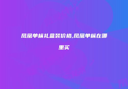 凤凰单枞礼盒装价格,凤凰单枞在哪里买