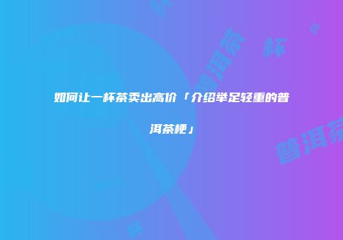 如何让一杯茶卖出高价「介绍举足轻重的普洱茶梗」