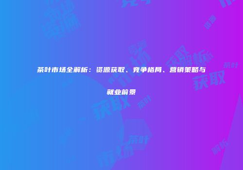 茶叶市场全解析：资源获取、竞争格局、营销策略与就业前景