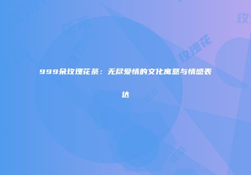 999朵玫瑰花茶：无尽爱情的文化寓意与情感表达