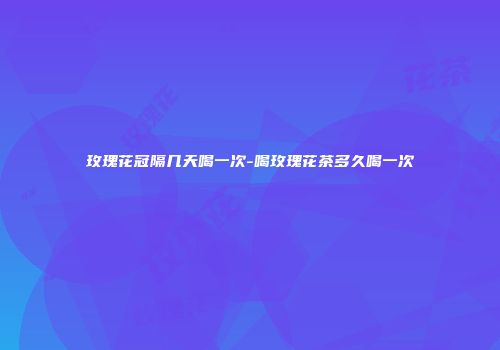 玫瑰花冠隔几天喝一次-喝玫瑰花茶多久喝一次