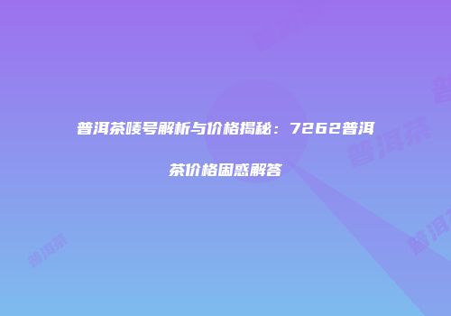 普洱茶唛号解析与价格揭秘：7262普洱茶价格困惑解答