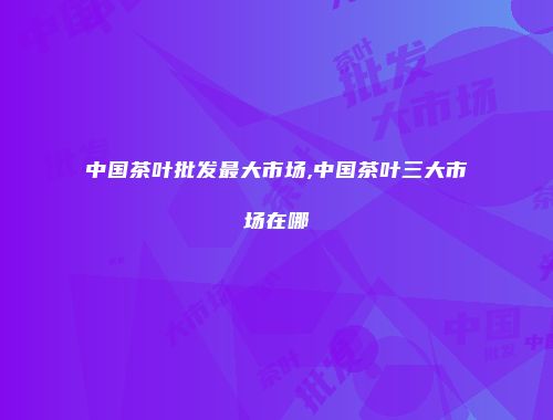 中国茶叶批发最大市场,中国茶叶三大市场在哪