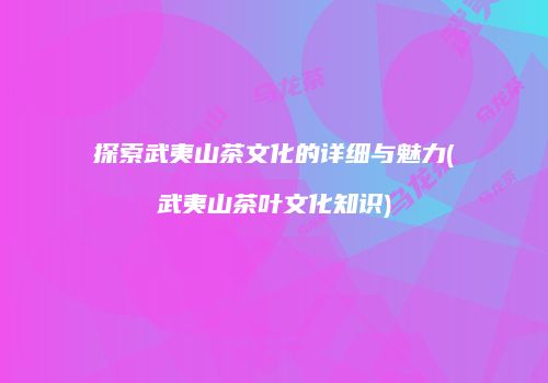 探索武夷山茶文化的详细与魅力(武夷山茶叶文化知识)