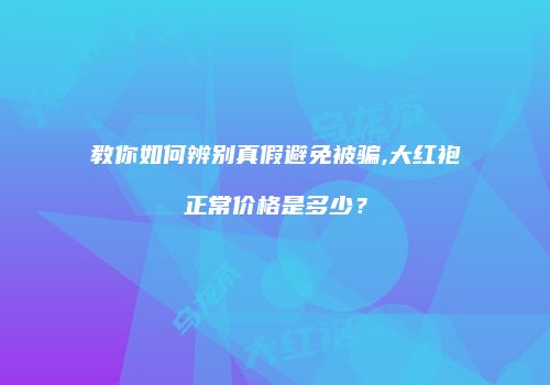教你如何辨别真假避免被骗,大红袍正常价格是多少？