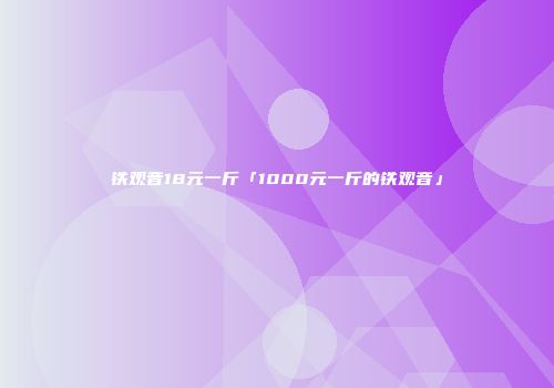 铁观音18元一斤「1000元一斤的铁观音」