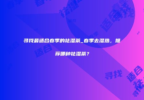 寻找最适合春季的祛湿茶_春季去湿热，推荐哪种祛湿茶？