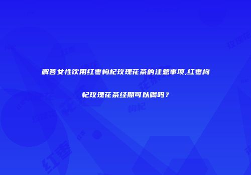 解答女性饮用红枣枸杞玫瑰花茶的注意事项,红枣枸杞玫瑰花茶经期可以喝吗？
