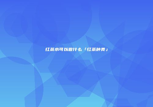 红茶水可以做什么「红茶种类」