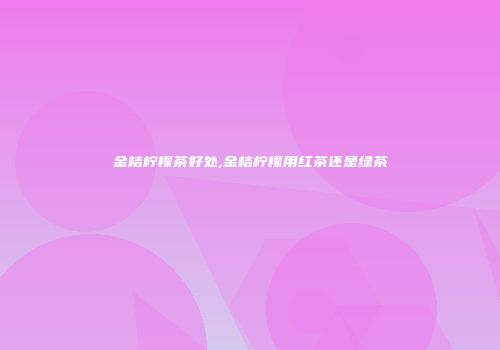 金桔柠檬茶好处,金桔柠檬用红茶还是绿茶