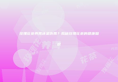 玫瑰花茶养胃还是伤胃？揭秘玫瑰花茶的健康知识