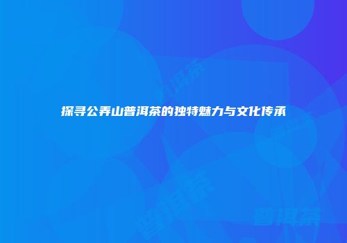 探寻公弄山普洱茶的独特魅力与文化传承