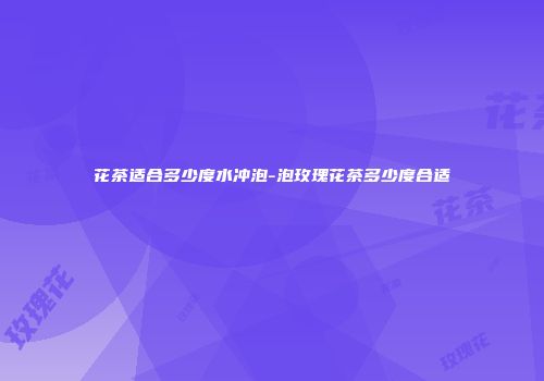 花茶适合多少度水冲泡-泡玫瑰花茶多少度合适