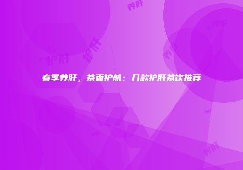春季养肝，茶香护航：几款护肝茶饮推荐