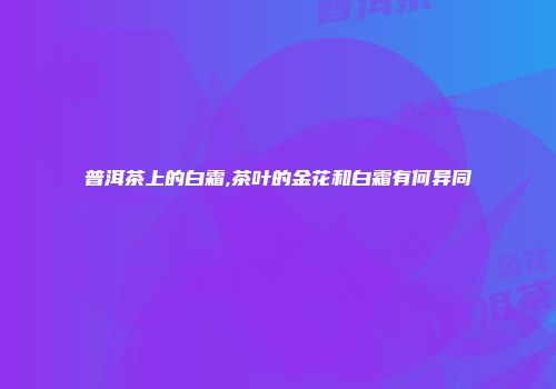 普洱茶上的白霜,茶叶的金花和白霜有何异同