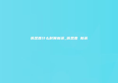 铁观音什么时候新茶_铁观音 新茶
