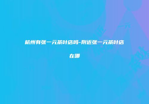 杭州有张一元茶叶店吗-附近张一元茶叶店在哪